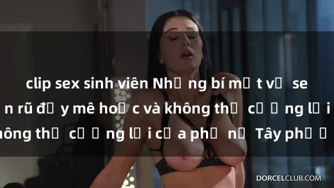 clip sex sinh viên Những bí mật về sex gái Tây: Sự quyến rũ đầy mê hoặc và không thể cưỡng lại của phụ nữ Tây phương